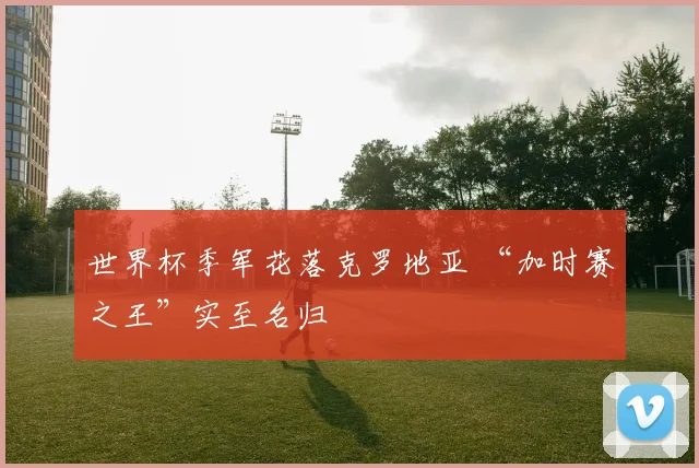 世界杯季军花落克罗地亚 “加时赛之王”实至名归