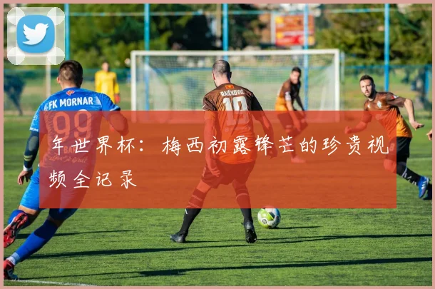 年世界杯：梅西初露锋芒的珍贵视频全记录