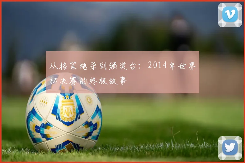 从格策绝杀到颁奖台:2014年世界杯决赛的终极故事