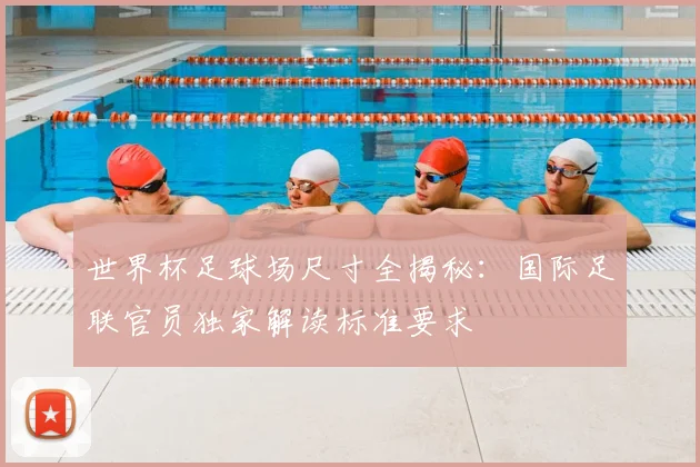 世界杯足球场尺寸全揭秘:国际足联官员独家解读标准要求