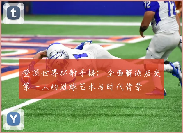 登顶世界杯射手榜:全面解读历史第一人的进球艺术与时代背景