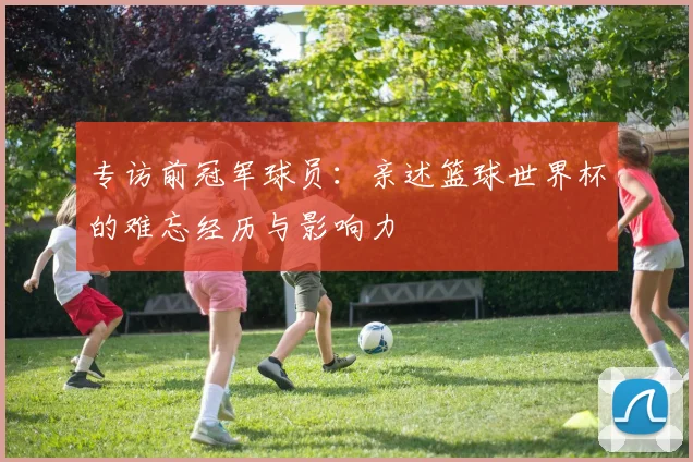 专访前冠军球员:亲述篮球世界杯的难忘经历与影响力
