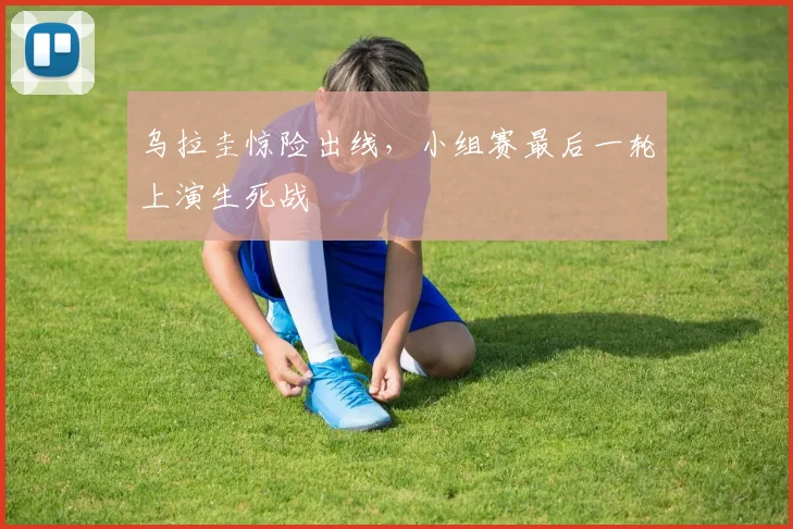 乌拉圭惊险出线，小组赛最后一轮上演生死战