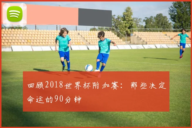 回顾2018世界杯附加赛:那些决定命运的90分钟