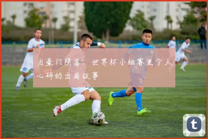 当豪门陨落：世界杯小组赛里令人心碎的出局故事