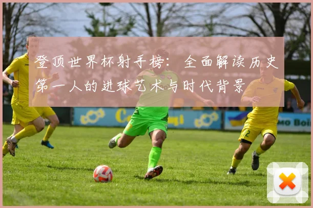 登顶世界杯射手榜：全面解读历史第一人的进球艺术与时代背景