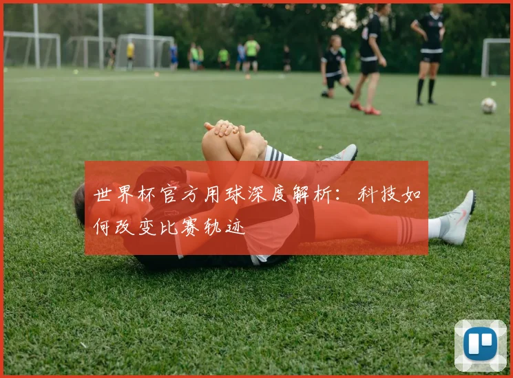 世界杯官方用球深度解析:科技如何改变比赛轨迹