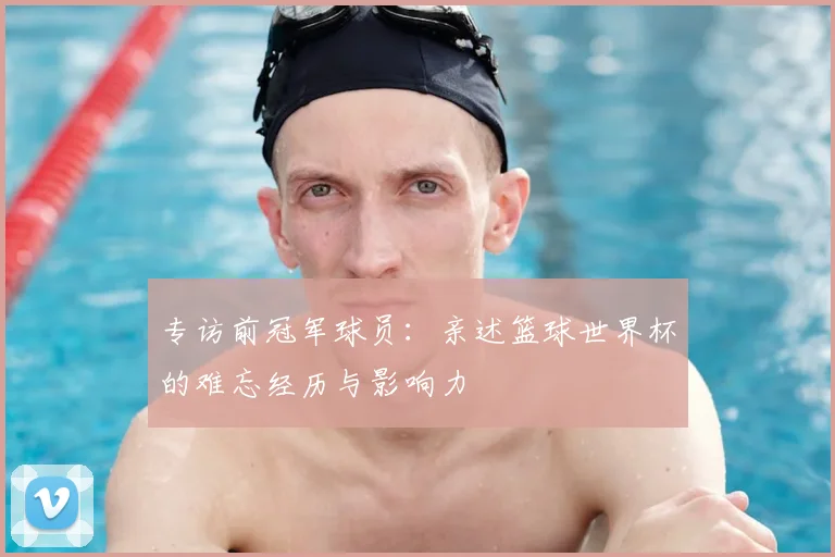 专访前冠军球员：亲述篮球世界杯的难忘经历与影响力