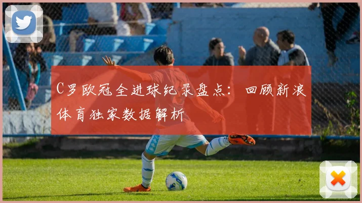 C罗欧冠全进球纪录盘点：回顾新浪体育独家数据解析