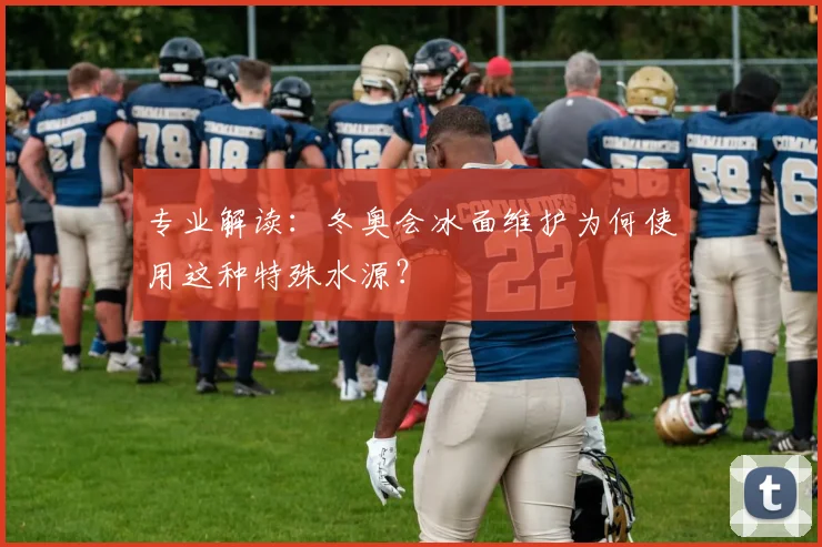 专业解读：冬奥会冰面维护为何使用这种特殊水源？