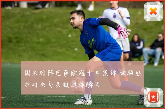 国米对阵巴萨欧冠十年集锦 回顾经典对决与关键进球瞬间