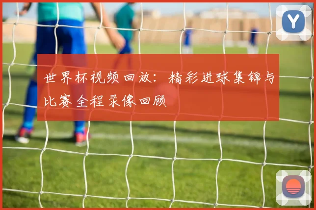世界杯视频回放：精彩进球集锦与比赛全程录像回顾