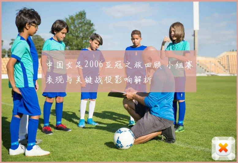 中国女足2006亚冠之旅回顾 小组赛表现与关键战役影响解析