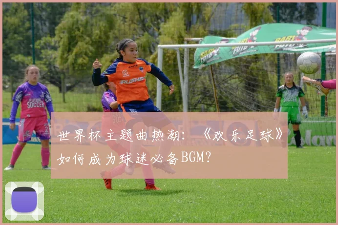 世界杯主题曲热潮：《欢乐足球》如何成为球迷必备BGM？