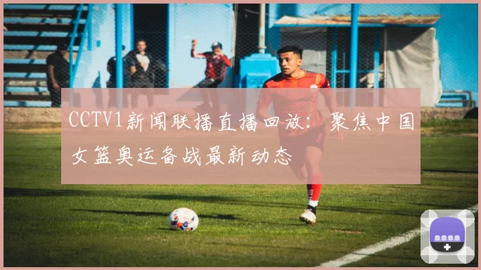 CCTV1新闻联播直播回放：聚焦中国女篮奥运备战最新动态