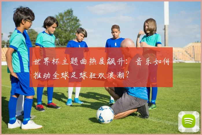 世界杯主题曲热度飙升：音乐如何推动全球足球狂欢浪潮？