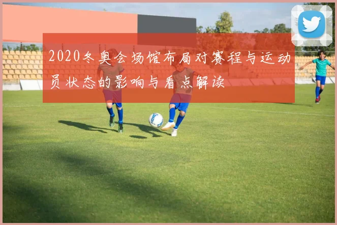 2020冬奥会场馆布局对赛程与运动员状态的影响与看点解读