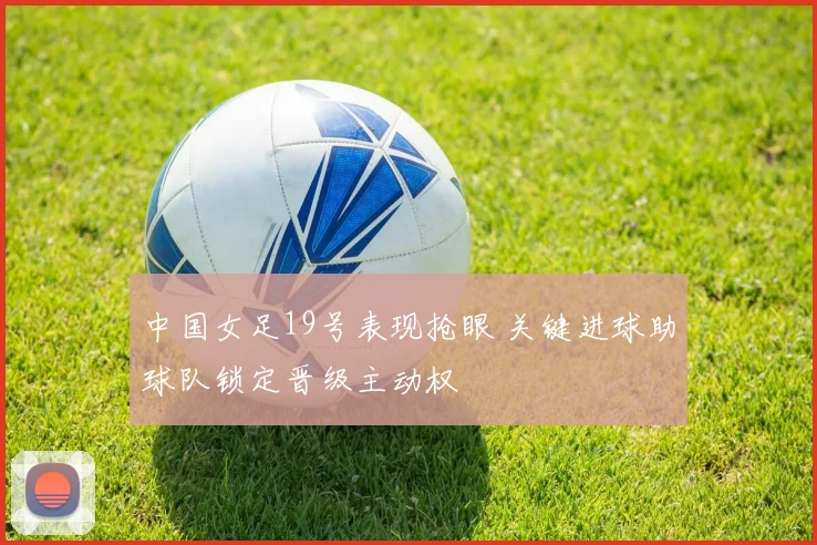 中国女足19号表现抢眼 关键进球助球队锁定晋级主动权