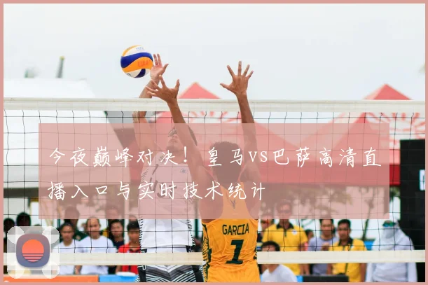今夜巅峰对决！皇马vs巴萨高清直播入口与实时技术统计