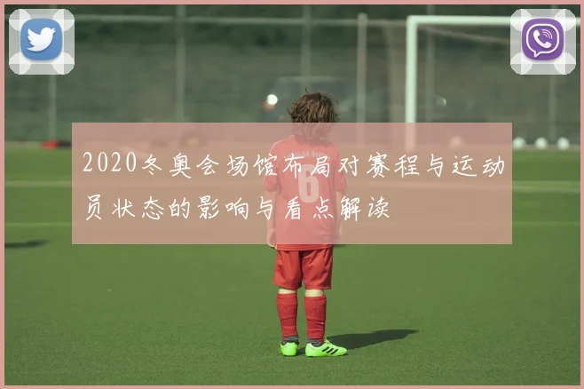 2020冬奥会场馆布局对赛程与运动员状态的影响与看点解读